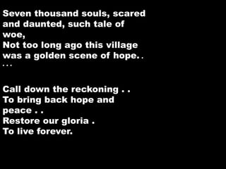 Seven thousand souls, scared 
and daunted, such tale of 
woe, 
Not too long ago this village 
was a golden scene of hope. . 
. . . 
Call down the reckoning . . 
To bring back hope and 
peace . . 
Restore our gloria . 
To live forever. 
 