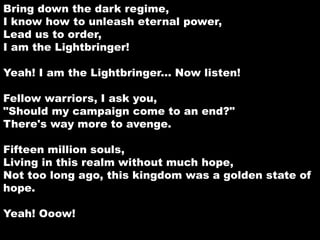 Bring down the dark regime, 
I know how to unleash eternal power, 
Lead us to order, 
I am the Lightbringer! 
Yeah! I am the Lightbringer... Now listen! 
Fellow warriors, I ask you, 
"Should my campaign come to an end?" 
There's way more to avenge. 
Fifteen million souls, 
Living in this realm without much hope, 
Not too long ago, this kingdom was a golden state of 
hope. 
Yeah! Ooow! 
 
