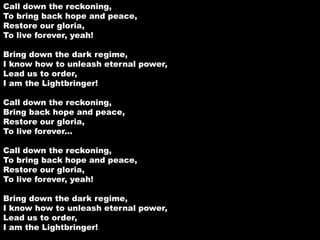 Call down the reckoning, 
To bring back hope and peace, 
Restore our gloria, 
To live forever, yeah! 
Bring down the dark regime, 
I know how to unleash eternal power, 
Lead us to order, 
I am the Lightbringer! 
Call down the reckoning, 
Bring back hope and peace, 
Restore our gloria, 
To live forever... 
Call down the reckoning, 
To bring back hope and peace, 
Restore our gloria, 
To live forever, yeah! 
Bring down the dark regime, 
I know how to unleash eternal power, 
Lead us to order, 
I am the Lightbringer! 
 