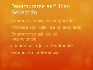 ”enamorarse así” Joan 
Sebastián 
Enamorarse asi, es un pecado 
moneda con valor de un solo lado 
Enamorarse asi, dulce 
inconciencia 
cuando sus ojos vi finalmente 
entendi su indiferencia 
 