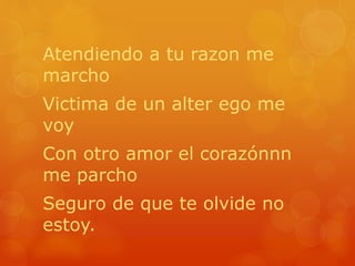 Atendiendo a tu razon me 
marcho 
Victima de un alter ego me 
voy 
Con otro amor el corazónnn 
me parcho 
Seguro de que te olvide no 
estoy. 
 
