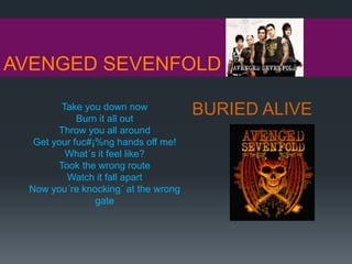 AVENGED SEVENFOLD
BURIED ALIVETake you down now
Burn it all out
Throw you all around
Get your fuc#¡%ng hands off me!
What´s it feel like?
Took the wrong route
Watch it fall apart
Now you´re knocking´ at the wrong
gate
 