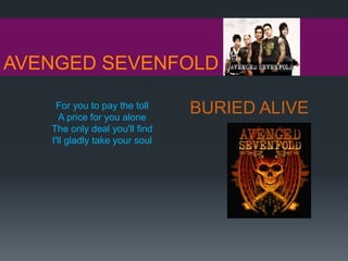 AVENGED SEVENFOLD
BURIED ALIVEFor you to pay the toll
A price for you alone
The only deal you'll find
I'll gladly take your soul
 