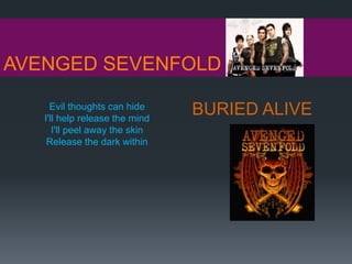AVENGED SEVENFOLD
BURIED ALIVEEvil thoughts can hide
I'll help release the mind
I'll peel away the skin
Release the dark within
 
