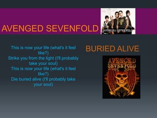 AVENGED SEVENFOLD
BURIED ALIVEThis is now your life (what's it feel
like?)
Strike you from the light (I'll probably
take your soul)
This is now your life (what's it feel
like?)
Die buried alive (I'll probably take
your soul)
 