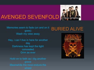 AVENGED SEVENFOLD
BURIED ALIVEMemories seem to fade (on and on it
goes)
Wash my view away
Hey, i can´t live in here for another
day
Darkness has kept the light
concealed
Grim as ever
Hold on to faith as i dig another
grave
Meanwhile the mice endure the
wheel
 