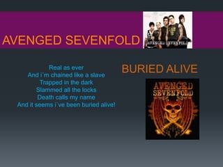 AVENGED SEVENFOLD
BURIED ALIVEReal as ever
And i´m chained like a slave
Trapped in the dark
Slammed all the locks
Death calls my name
And it seems i´ve been buried alive!
 