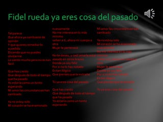 Fidel rueda ya eres cosa del pasado 
Tal parece 
Que ahora ya cambiaste de 
opinión 
Y que quieres remediar lo 
sucedido 
Diciendo que no puedes 
olvidarme 
Lo siento mucho pero no es tan 
fácil 
Que has creído 
Que después de todo el tiempo 
que ha pasado 
Yo estaría como un tonto 
esperando 
Mi amor las circunstancias han 
cambiado 
Ya no estoy solo 
Mi corazón se ha enamorado 
nuevamente 
No me interesa en lo más 
mínimo 
volver a ti, ahora mi cuerpo a 
otra 
Mujer le pertenece 
No te deseo, y cedí amarla estar 
aseado en otros brazos 
Donde ya soy feliz 
Por si no lo has notado 
Es tan ilógico 
Que pienses que te extraño 
Tú ya eres cosa del pasado 
Que has creído 
Que después de todo el tiempo 
que ha pasado 
Yo estaría como un tonto 
esperando 
Mi amor las circunstancias han 
cambiado 
Ya no estoy solo 
Mi corazón se ha enamorado 
nuevamente 
No me interesa en lo más 
mínimo 
volver a ti, ahora mi cuerpo a 
otra 
Mujer le pertenece 
Donde ya soy feliz 
Por si no lo has notado 
Es tan ilógico 
Que pienses que te extraño 
Tú ya eres cosa del pasado 
 