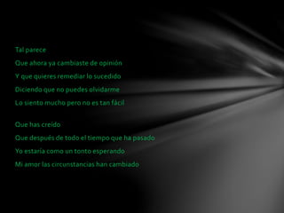Tal parece 
Que ahora ya cambiaste de opinión 
Y que quieres remediar lo sucedido 
Diciendo que no puedes olvidarme 
Lo siento mucho pero no es tan fácil 
Que has creído 
Que después de todo el tiempo que ha pasado 
Yo estaría como un tonto esperando 
Mi amor las circunstancias han cambiado 
 