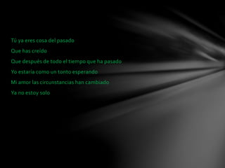 Tú ya eres cosa del pasado 
Que has creído 
Que después de todo el tiempo que ha pasado 
Yo estaría como un tonto esperando 
Mi amor las circunstancias han cambiado 
Ya no estoy solo 
 