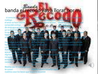 banda el recodo vas a llorar por mi 
Así como te quise, ahora te 
maldigo 
el amor se hace odio lo 
comprobé contigo 
de veras que agradezco que 
ya no estés conmigo 
tú no vales mi llanto, de 
haberte amado tanto estoy 
arrepentido 
Hoy niegas que mis besos te 
hacían sentir bonito 
y el que estás sin mirarme, no 
duele ni un poquito 
que por nada del mundo 
regresarías conmigo 
me quieres y lo niegas, y yo 
aunque no lo creas ya no te 
necesito 
Maldita sea mi suerte porque 
te conocí 
malditos sean los besos que tú 
me diste a mi 
malditas las caricias con las 
que me enviciaste a no vivir 
sin ti 
Maldito sea el momento aquél 
que te encontré 
porque como un idiota de ti 
me enamoré 
bendito tu abandono porque 
al final de todo 
vas a llorar por mi 
Maldita sea mi suerte porque 
te conocí 
malditos sean los besos que tú 
me diste a mi 
malditas las caricias con las 
que me enviciaste a no vivir 
sin ti 
Maldito sea el momento aquél 
que te encontré 
porque como un idiota de ti 
me enamoré 
bendito tu abandono porque 
al final de todo 
vas a llorar por mi 
Maldita sea mi suerte porque 
te conocí 
malditos sean los besos que tú 
me diste a mi 
malditas las caricias con las 
que me enviciaste a no vivir 
sin ti 
Maldito sea el momento aquél 
que te encontré 
porque como un idiota de ti 
me enamoré 
bendito tu abandono porque 
al final de todo 
vas a llorar por mi. 
 