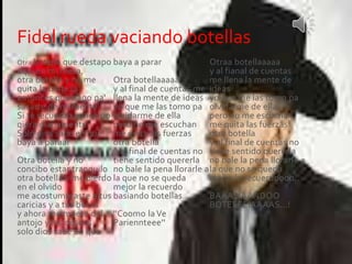 Fidel rueda vaciando botellas 
Otra botella que destapo 
aqui en mi mesa, 
otra botella y no me 
quita la tristeza 
entonces que hago pa' 
sacarte de mi mente 
Si te recuerdo aunqe no 
qiera diariamente 
Solo dios sabe en que 
baya a paraar 
Otra botella y no 
concibo estar tranquilo 
otra botella y me pierdo 
en el olvido 
me acostumbraste a tus 
caricias y a tus besos 
y ahora me muero del 
antojo y los deseos 
solo dios sabe en que 
baya a parar 
Otra botellaaaaa 
y al final de cuentas me 
llena la mente de ideas 
yo que me las tomo pa 
olvidarme de ella 
pero no me escuchan 
me quita las fuerzas 
otra botella 
y al final de cuentas no 
tiene sentido quererla 
no bale la pena llorarle a 
la que no se queda 
mejor la recuerdo 
basiando botellas... 
''Coomo la Ve 
Pariennteee'' 
Otraa botellaaaaa 
y al fianal de cuentas 
me llena la mente de 
ideas 
yo que me las tomo pa 
olvidarme de ella 
pero no me escuchan 
me quita las fuerzas 
otra botella 
y al final de cuentas no 
tiene sentido quererla 
no bale la pena llorarle a 
la que no se queda 
mejor la recuerdoooo.. 
BAAASIAANDOO 
BOTEEEEIAAAAS...! 
