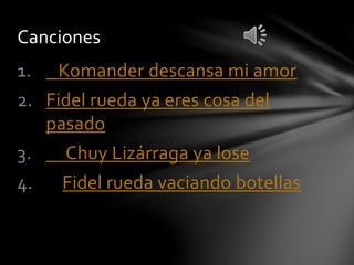 Canciones 
1. Komander descansa mi amor 
2. Fidel rueda ya eres cosa del 
pasado 
3. Chuy Lizárraga ya lose 
4. Fidel rueda vaciando botellas 
 