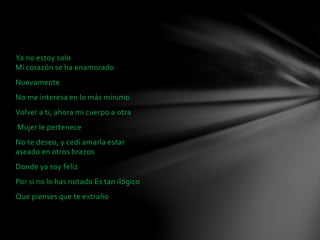 Ya no estoy solo 
Mi corazón se ha enamorado 
Nuevamente 
No me interesa en lo más mínimo 
Volver a ti, ahora mi cuerpo a otra 
Mujer le pertenece 
No te deseo, y cedí amarla estar 
aseado en otros brazos 
Donde ya soy feliz 
Por si no lo has notado Es tan ilógico 
Que pienses que te extraño 
 