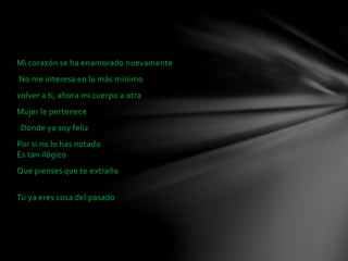 Mi corazón se ha enamorado nuevamente 
No me interesa en lo más mínimo 
volver a ti, ahora mi cuerpo a otra 
Mujer le pertenece 
Donde ya soy feliz 
Por si no lo has notado 
Es tan ilógico 
Que pienses que te extraño 
Tú ya eres cosa del pasado 
 