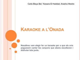 KARAOKE A L’ONADA
Nosaltres vam elegir fer un karaoke per a que els avis
poguessin cantar les cançons que abans escoltaven i
disfrutar tots junts.
Carla Blaya Bel, Yoosara El Haddad, Ariadna Mestre
 