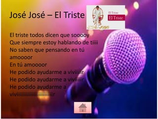 José José – El Triste
El triste todos dicen que sooooy
Que siempre estoy hablando de tiiii
No saben que pensando en tú
amoooor
En tú amoooor
He podido ayudarme a viviiiiir
He podido ayudarme a viviiiiir
He podido ayudarme a
viviiiiiiiiiiiiiiiiiiiiiiiiiir
 