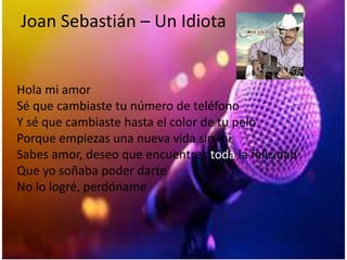 Joan Sebastián – Un Idiota
Hola mi amor
Sé que cambiaste tu número de teléfono
Y sé que cambiaste hasta el color de tu pelo
Porque empiezas una nueva vida sin mi
Sabes amor, deseo que encuentres toda la felicidad
Que yo soñaba poder darte
No lo logré, perdóname
 