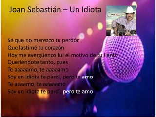 Joan Sebastián – Un Idiota
Sé que no merezco tu perdón
Que lastimé tu corazón
Hoy me avergüenzo fui el motivo de tu llanto
Queriéndote tanto, pues
Te aaaaamo, te aaaaamo
Soy un idiota te perdí, pero te amo
Te aaaamo, te aaaaamo
Soy un idiota te perdí, pero te amo
 