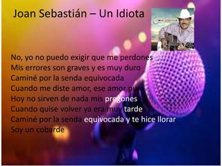 Joan Sebastián – Un Idiota
No, yo no puedo exigir que me perdones
Mis errores son graves y es muy duro
Caminé por la senda equivocada
Cuando me diste amor, ese amor puro
Hoy no sirven de nada mis pregones
Cuando quise volver ya era muy tarde
Caminé por la senda equivocada y te hice llorar
Soy un cobarde
 