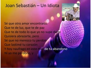 Joan Sebastián – Un Idiota
Sé que otro amor encontrarás
Que te de luz, que te de paz
Que te de todo lo que yo no supe darte
Quisiera abrazarte, pero
Sé que no merezco tu perdón
Que lastimé tu corazón
Y hoy naufrago en este mar de tu abandono
Ni yo me perdono, y
 