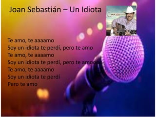 Joan Sebastián – Un Idiota
Te amo, te aaaamo
Soy un idiota te perdí, pero te amo
Te amo, te aaaamo
Soy un idiota te perdí, pero te amoooo
Te amo, te aaaamo
Soy un idiota te perdí
Pero te amo
 