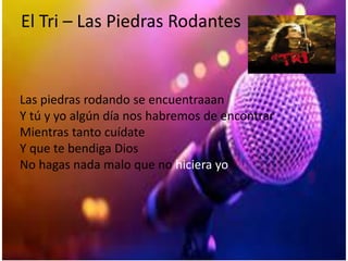 El Tri – Las Piedras Rodantes
Las piedras rodando se encuentraaan
Y tú y yo algún día nos habremos de encontrar
Mientras tanto cuídate
Y que te bendiga Dios
No hagas nada malo que no hiciera yo
 