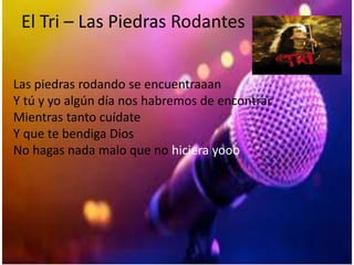 El Tri – Las Piedras Rodantes
Las piedras rodando se encuentraaan
Y tú y yo algún día nos habremos de encontrar
Mientras tanto cuídate
Y que te bendiga Dios
No hagas nada malo que no hiciera yooo
 