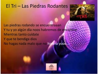 El Tri – Las Piedras Rodantes
Las piedras rodando se encuentraaan
Y tu y yo algún día noos habremos de encontrar
Mientras tanto cuídate
Y que te bendiga dios
No hagas nada malo que no hiciera yooo…
 
