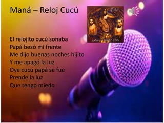 Maná – Reloj Cucú
El relojito cucú sonaba
Papá besó mi frente
Me dijo buenas noches hijito
Y me apagó la luz
Oye cucú papá se fue
Prende la luz
Que tengo miedo
 