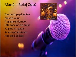 Maná – Reloj Cucú
Oye cucú papá se fue
Prende la luz
Y apaga el tiempo
Esta canción de amor
Va para mi papá
Se escapó al viento
Nos dejó sólitos
 