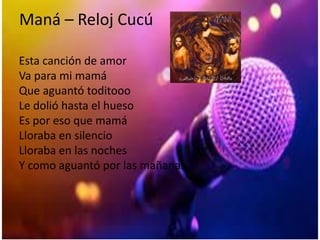Maná – Reloj Cucú
Esta canción de amor
Va para mi mamá
Que aguantó toditooo
Le dolió hasta el hueso
Es por eso que mamá
Lloraba en silencio
Lloraba en las noches
Y como aguantó por las mañanas
 