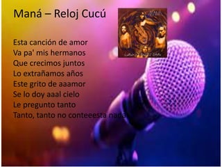 Maná – Reloj Cucú
Esta canción de amor
Va pa' mis hermanos
Que crecimos juntos
Lo extrañamos años
Este grito de aaamor
Se lo doy aaal cielo
Le pregunto tanto
Tanto, tanto no conteeesta nada
 
