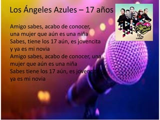 Los Ángeles Azules – 17 años
Amigo sabes, acabo de conocer,
una mujer que aún es una niña
Sabes, tiene los 17 aún, es jovencita
y ya es mi novia
Amigo sabes, acabo de conocer, una
mujer que aún es una niña
Sabes tiene los 17 aún, es jovencita y
ya es mi novia
 