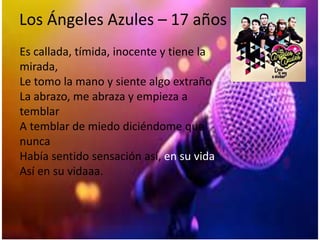 Los Ángeles Azules – 17 años
Es callada, tímida, inocente y tiene la
mirada,
Le tomo la mano y siente algo extraño
La abrazo, me abraza y empieza a
temblar
A temblar de miedo diciéndome que
nunca
Había sentido sensación así, en su vida
Así en su vidaaa.
 