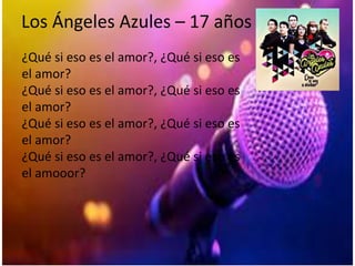 Los Ángeles Azules – 17 años
¿Qué si eso es el amor?, ¿Qué si eso es
el amor?
¿Qué si eso es el amor?, ¿Qué si eso es
el amor?
¿Qué si eso es el amor?, ¿Qué si eso es
el amor?
¿Qué si eso es el amor?, ¿Qué si eso es
el amooor?
 