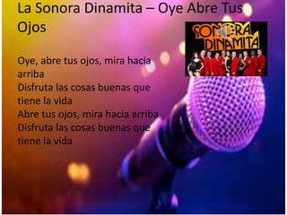 La Sonora Dinamita – Oye Abre Tus
Ojos
Oye, abre tus ojos, mira hacia
arriba
Disfruta las cosas buenas que
tiene la vida
Abre tus ojos, mira hacia arriba
Disfruta las cosas buenas que
tiene la vida
 