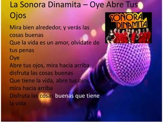 La Sonora Dinamita – Oye Abre Tus
Ojos
Mira bien alrededor, y verás las
cosas buenas
Que la vida es un amor, olvídate de
tus penas
Oye
Abre tus ojos, mira hacia arriba,
disfruta las cosas buenas
Que tiene la vida, abre tus ojos,
mira hacia arriba
Disfruta las cosas buenas que tiene
la vida
 