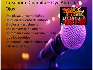 La Sonora Dinamita – Oye Abre Tus
Ojos
Una playa, un cumpleaños
Un buen recuerdo de antaño
Un olor a hierbabuena
Una conversación amena
Un romance que ha nacido, que te
roba los sentidos
Un parque lleno de niños, un
bellísimo cariño
 