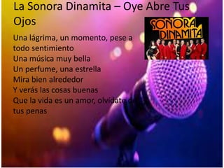 La Sonora Dinamita – Oye Abre Tus
Ojos
Una lágrima, un momento, pese a
todo sentimiento
Una música muy bella
Un perfume, una estrella
Mira bien alrededor
Y verás las cosas buenas
Que la vida es un amor, olvídate de
tus penas
 