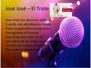 José José – El Triste
Que triste fue decirnos adióoos
Cuando nos adorábamos máaas
Hasta la golondrina emigróooo…
Presagiando el finaaaal
Que triste luce todo sin tiii
Los mares de las playas se vaaan
Se tiñen los colores de griiiis
Hoy todo es soledaaaad
 