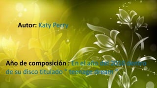 Autor: Katy Perry
Año de composición : En el año del 2010 dentro
de su disco titulado “ teenage dream “.
 