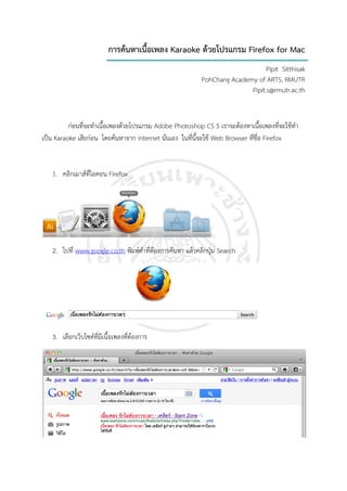 การคนหาเนื้อเพลง Karaoke ดวยโปรแกรม Firefox for Mac
                                                                                Pipit Sitthisak
                                                           PohChang Academy of ARTS, RMUTR
                                                                          Pipit.s@rmutr.ac.th


          กอนที่จะทําเนื้อเพลงดวยโปรแกรม Adobe Photoshop CS 5 เราจะตองหาเนื้อเพลงที่จะใชทํา
เปน Karaoke เสียกอน โดยคนหาจาก internet นั่นเอง ในที่นี้จะใช Web Browser ที่ชื่อ Firefox


   1. คลกเมาสที่ไอคอน Firefox
        ิ




   2. ไปที่ www.google.co.th พิมพคําที่ตองการคนหา แลวคลิกปุม Search




   3. เลือกเว็บไซตที่มีเนื้อเพลงที่ตองการ
 