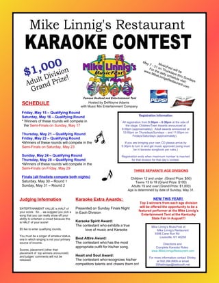 Hosted by DeWayne Adams  with Music Mix Entertainment Company THREE SEPARATE AGE DIVISIONS Children 12 and under  (Grand Prize: $50) Teens 13 to 18 (Grand Prize: $100) Adults 19 and over (Grand Prize: $1,000) Age is determined by date of Sunday, May 31. Registration Information All registration from  5:30pm – 6:30pm  at the side of the stage. Children/Teen Awards announced at 8:00pm (approximately).  Adult awards announced at 10:00pm on Thursdays/Sundays – and 11:00pm on Fridays/Saturdays (approximately).  If you are bringing your own CD please arrive by 5:30pm to turn in and get music approved (song must be in karaoke songbook per rules.) Registration ends when maximum number is reached for that division for that day’s contest. Karaoke Extra Awards:  Presented on Sunday Finals Night  in Each Division   Karaoke Spirit Award: The contestant who exhibits a true  love of music and Karaoke    Best Attire Award: The contestant who has the most appropriate outfit for his/her song.   Heart and Soul Award: The contestant who recognizes his/her competitors talents and cheers them on! Adult Division Grand Prize! Judging Information ENTERTAINMENT VALUE is HALF of your score.  So… we suggest you pick a song that you can really show off your ability to entertain a crowd because this is HALF of your score! $5 fee to enter qualifying rounds. You must be a singer of amateur status, one in which singing is not your primary source of income. Scores, placement (other than placement of  top winners announced) and judges’ comments will not be released. $1,000 ,[object Object],[object Object],[object Object],[object Object],[object Object],[object Object],[object Object],[object Object],[object Object],[object Object],[object Object],[object Object],[object Object],Mike Linnig’s MusicFest at  Mike Linnig’s Restaurant 9308 Cane Run Rd  Louisville, KY 40258 Directions and  Complete Karaoke Rules:  www.MikeLinnigsRestaurant.com For more information contact Shirley  at 502.266.8909 or email SWaldridge@bellsouth.net Mike Linnig's Restaurant KARAOKE CONTEST MusicFest will be  May 7 - 31 on Thursdays thru Sundays For the daily schedule visit: www.MikeLinnigsRestaurant.com NEW THIS YEAR!  Top 3 winners from each age division will be offered the opportunity to be a featured performer at the Mike Linnig’s Entertainment Tent at the Kentucky State Fair in August!!! 