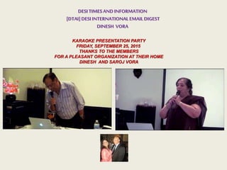 DESITIMESANDINFORMATION
[DTAI]DESIINTERNATIONALEMAILDIGEST
DINESH VORA
KARAOKE PRESENTATION PARTY
FRIDAY, SEPTEMBER 25, 2015
THANKS TO THE MEMBERS
FOR A PLEASANT ORGANIZATION AT THEIR HOME
DINESH AND SAROJ VORA
 