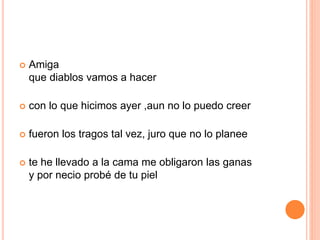  Amiga 
que diablos vamos a hacer 
 con lo que hicimos ayer ,aun no lo puedo creer 
 fueron los tragos tal vez, juro que no lo planee 
 te he llevado a la cama me obligaron las ganas 
y por necio probé de tu piel 
 