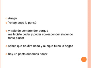  Amigo 
 Yo tampoco lo pensé 
 y trato de comprender porque 
me hiciste ceder y poder corresponder sintiendo 
tanto placer 
 sabes que no dire nada y aunque tu no lo hagas 
 hoy un pacto debemos hacer 
 