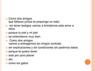  Como dos amigos 
que fallaron juntos te propongo un trato 
 sin tener testigos vamos a brindarnos este amor a 
ratos 
 porque tu piel y mi piel 
 se entendieron muy bien 
 Como dos amigos 
vamos a entregarnos sin ningún contrato 
 sin explicaciones y sin condiciones sin pedirnos datos 
 porque te quiero tener 
 solo por puro placer 
 así, 
 como los gatos 
 