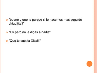  "bueno y que te parece si lo hacemos mas seguido 
chiquitita?" 
 "Ok pero no le digas a nadie" 
 "Que te cuesta Xitlali!" 
 