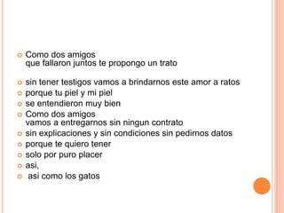  Como dos amigos 
que fallaron juntos te propongo un trato 
 sin tener testigos vamos a brindarnos este amor a ratos 
 porque tu piel y mi piel 
 se entendieron muy bien 
 Como dos amigos 
vamos a entregarnos sin ningun contrato 
 sin explicaciones y sin condiciones sin pedirnos datos 
 porque te quiero tener 
 solo por puro placer 
 asi, 
 asi como los gatos 
 